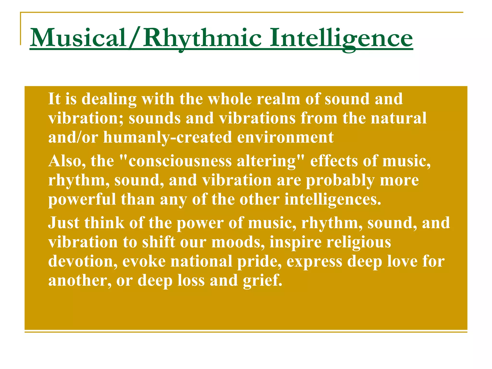 Musical/Rhythmic Intelligence It is dealing with the whole realm of sound and vibration; sounds and vibrations from the natural and/or humanly-created environment  Also, the &quot;consciousness altering&quot; effects of music, rhythm, sound, and vibration are probably more powerful than any of the other intelligences.  Just think of the power of music, rhythm, sound, and vibration to shift our moods, inspire religious devotion, evoke national pride, express deep love for another, or deep loss and grief.  