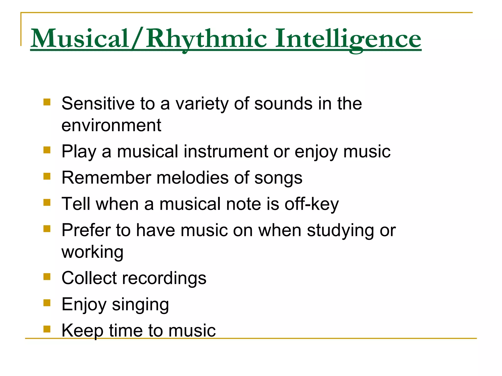 Musical/Rhythmic Intelligence Sensitive to a variety of sounds in the environment  Play a musical instrument or enjoy music  Remember melodies of songs  Tell when a musical note is off-key  Prefer to have music on when studying or working  Collect recordings  Enjoy singing  Keep time to music  