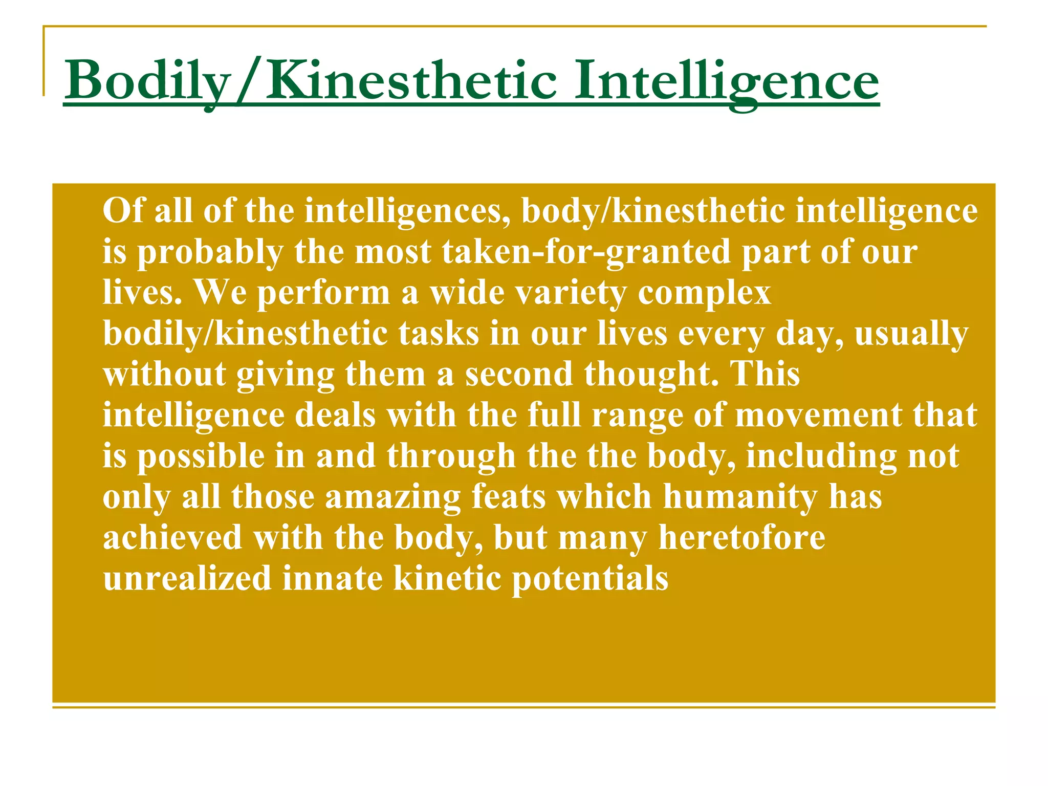 Bodily/Kinesthetic Intelligence Of all of the intelligences, body/kinesthetic intelligence is probably the most taken-for-granted part of our lives. We perform a wide variety complex bodily/kinesthetic tasks in our lives every day, usually without giving them a second thought. This intelligence deals with the full range of movement that is possible in and through the the body, including not only all those amazing feats which humanity has achieved with the body, but many heretofore unrealized innate kinetic potentials 