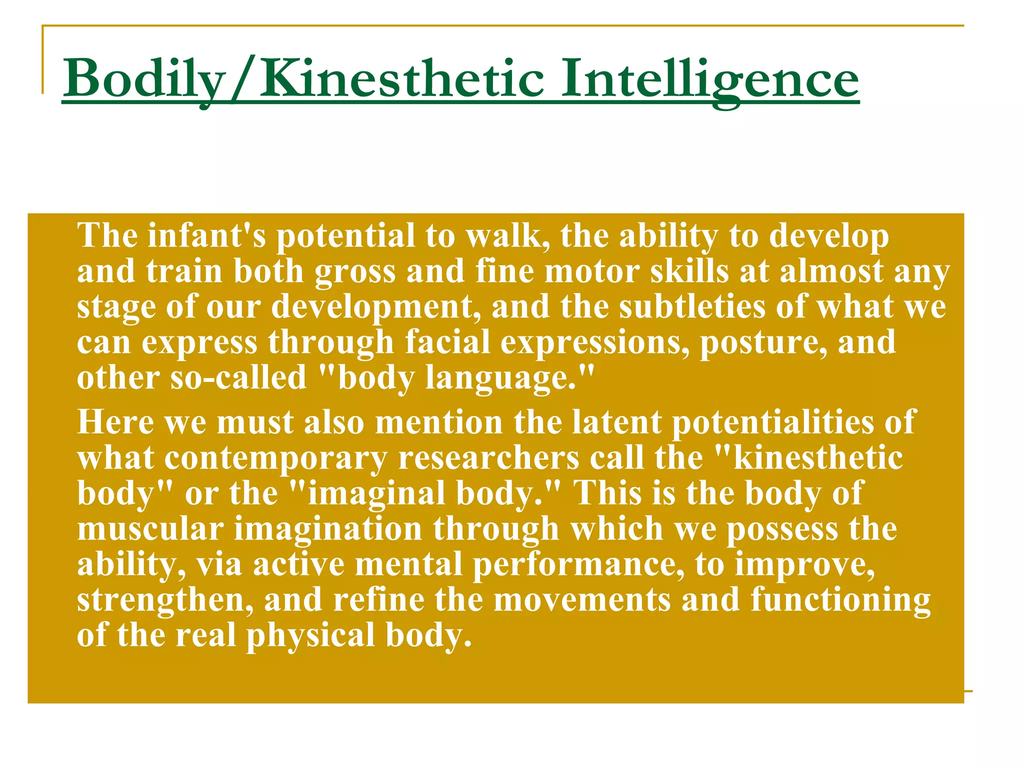 Bodily/Kinesthetic Intelligence The infant's potential to walk, the ability to develop and train both gross and fine motor skills at almost any stage of our development, and the subtleties of what we can express through facial expressions, posture, and other so-called &quot;body language.&quot;  Here we must also mention the latent potentialities of what contemporary researchers call the &quot;kinesthetic body&quot; or the &quot;imaginal body.&quot; This is the body of muscular imagination through which we possess the ability, via active mental performance, to improve, strengthen, and refine the movements and functioning of the real physical body. 