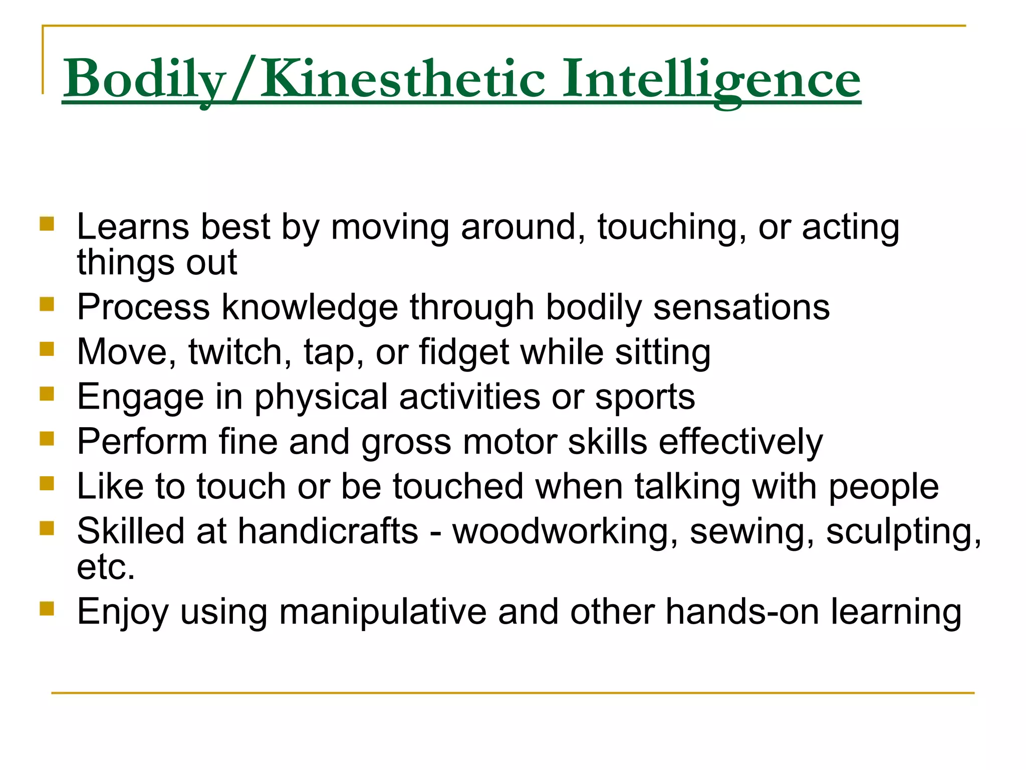 Bodily/Kinesthetic Intelligence Learns best by moving around, touching, or acting things out  Process knowledge through bodily sensations  Move, twitch, tap, or fidget while sitting  Engage in physical activities or sports  Perform fine and gross motor skills effectively  Like to touch or be touched when talking with people  Skilled at handicrafts - woodworking, sewing, sculpting, etc.  Enjoy using manipulative and other hands-on learning  
