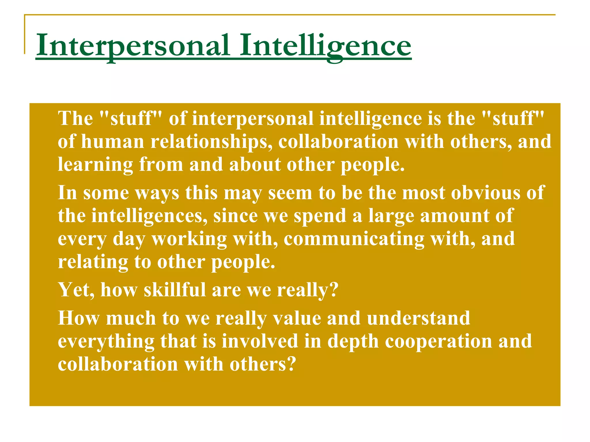 Interpersonal Intelligence The &quot;stuff&quot; of interpersonal intelligence is the &quot;stuff&quot; of human relationships, collaboration with others, and learning from and about other people.  In some ways this may seem to be the most obvious of the intelligences, since we spend a large amount of every day working with, communicating with, and relating to other people.  Yet, how skillful are we really?  How much to we really value and understand everything that is involved in depth cooperation and collaboration with others? 