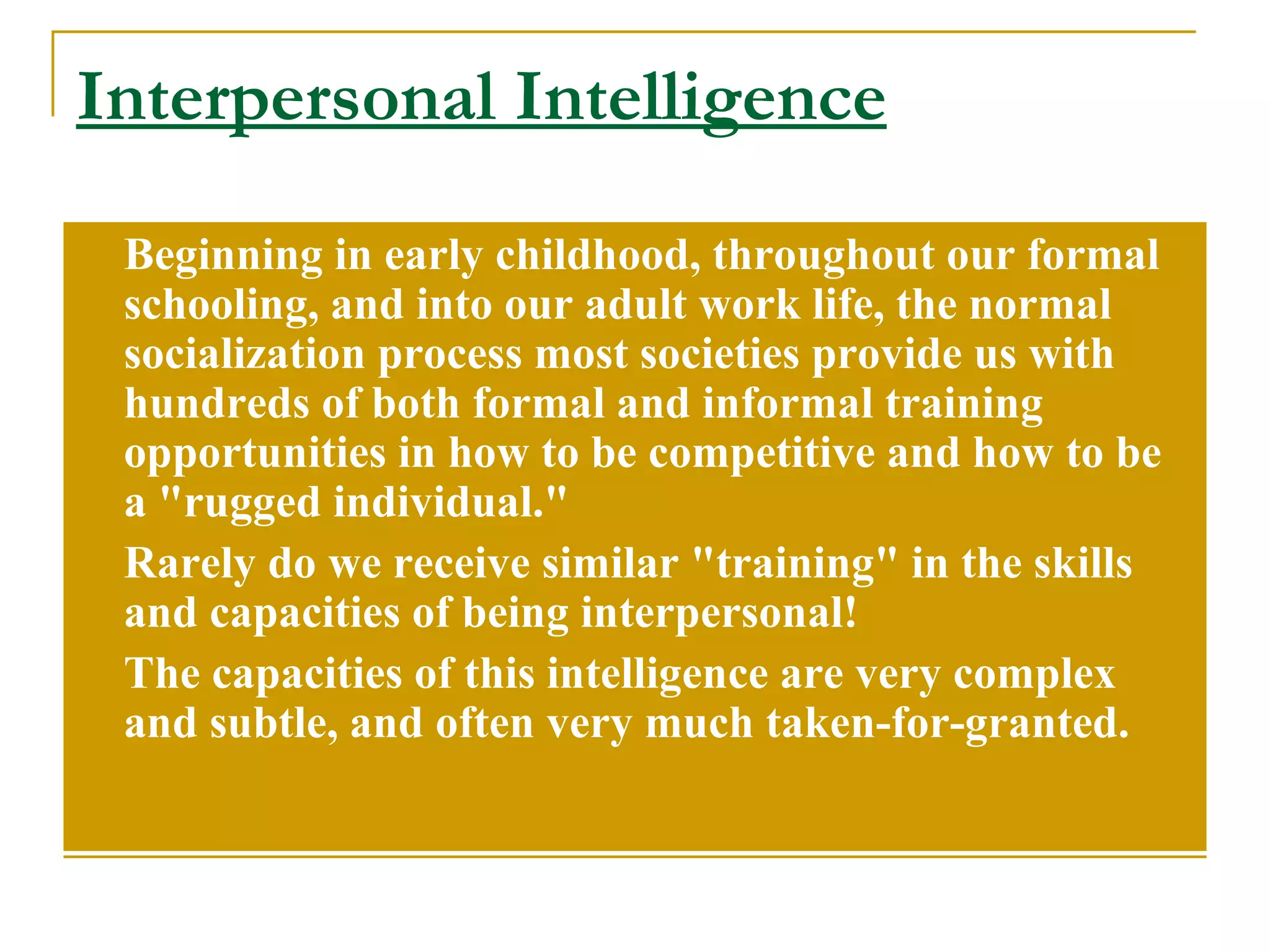 Interpersonal Intelligence Beginning in early childhood, throughout our formal schooling, and into our adult work life, the normal socialization process most societies provide us with hundreds of both formal and informal training opportunities in how to be competitive and how to be a &quot;rugged individual.&quot;  Rarely do we receive similar &quot;training&quot; in the skills and capacities of being interpersonal!  The capacities of this intelligence are very complex and subtle, and often very much taken-for-granted. 