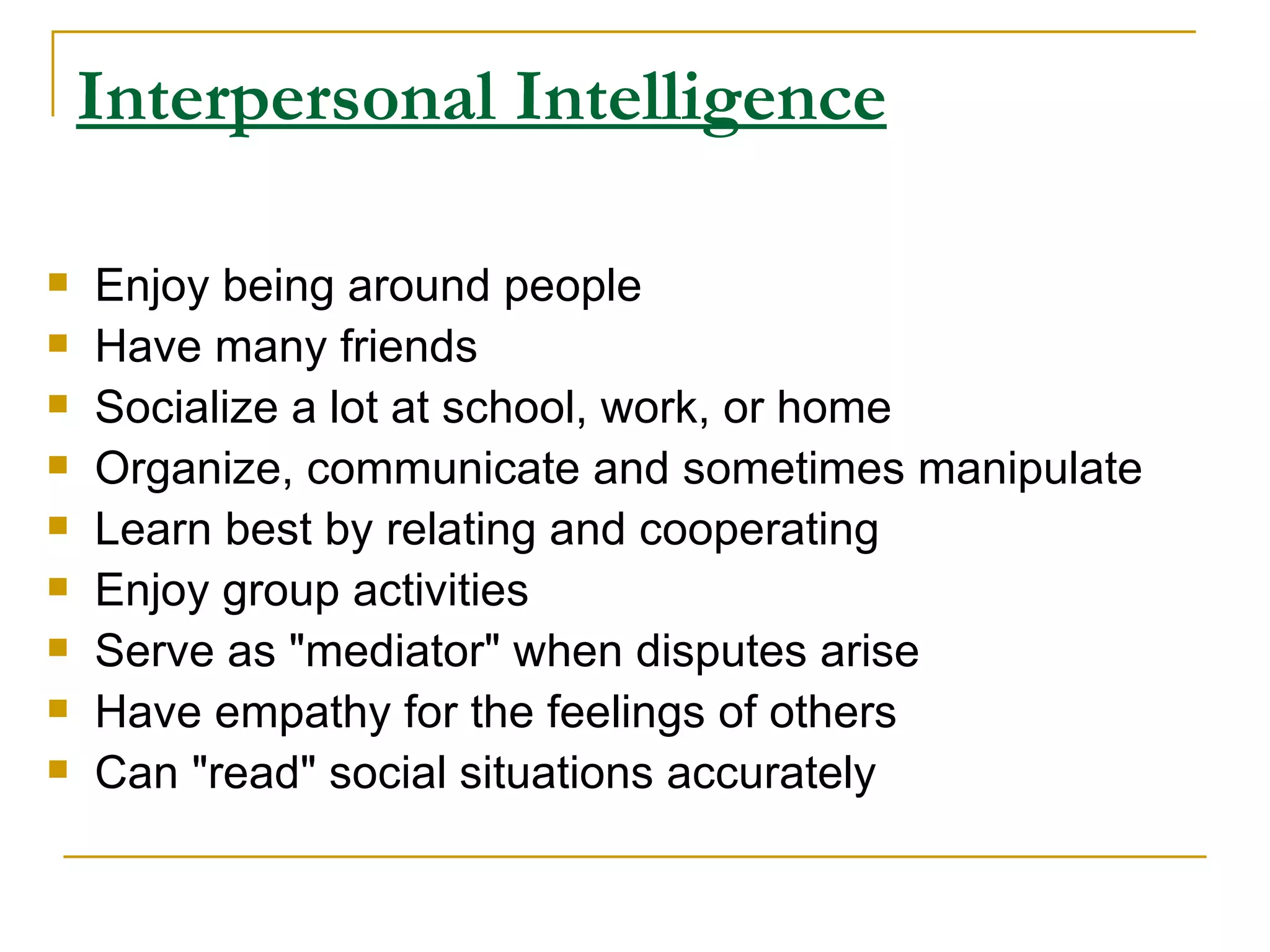 Interpersonal Intelligence Enjoy being around people  Have many friends  Socialize a lot at school, work, or home  Organize, communicate and sometimes manipulate  Learn best by relating and cooperating  Enjoy group activities  Serve as &quot;mediator&quot; when disputes arise  Have empathy for the feelings of others  Can &quot;read&quot; social situations accurately  