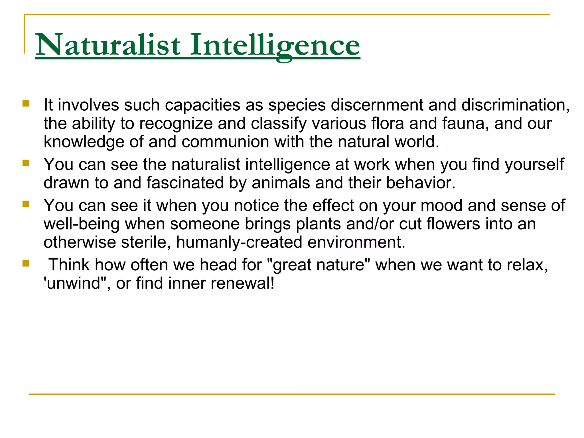 Naturalist Intelligence It involves such capacities as species discernment and discrimination, the ability to recognize and classify various flora and fauna, and our knowledge of and communion with the natural world.  You can see the naturalist intelligence at work when you find yourself drawn to and fascinated by animals and their behavior.  You can see it when you notice the effect on your mood and sense of well-being when someone brings plants and/or cut flowers into an otherwise sterile, humanly-created environment. Think how often we head for &quot;great nature&quot; when we want to relax, 'unwind&quot;, or find inner renewal!  