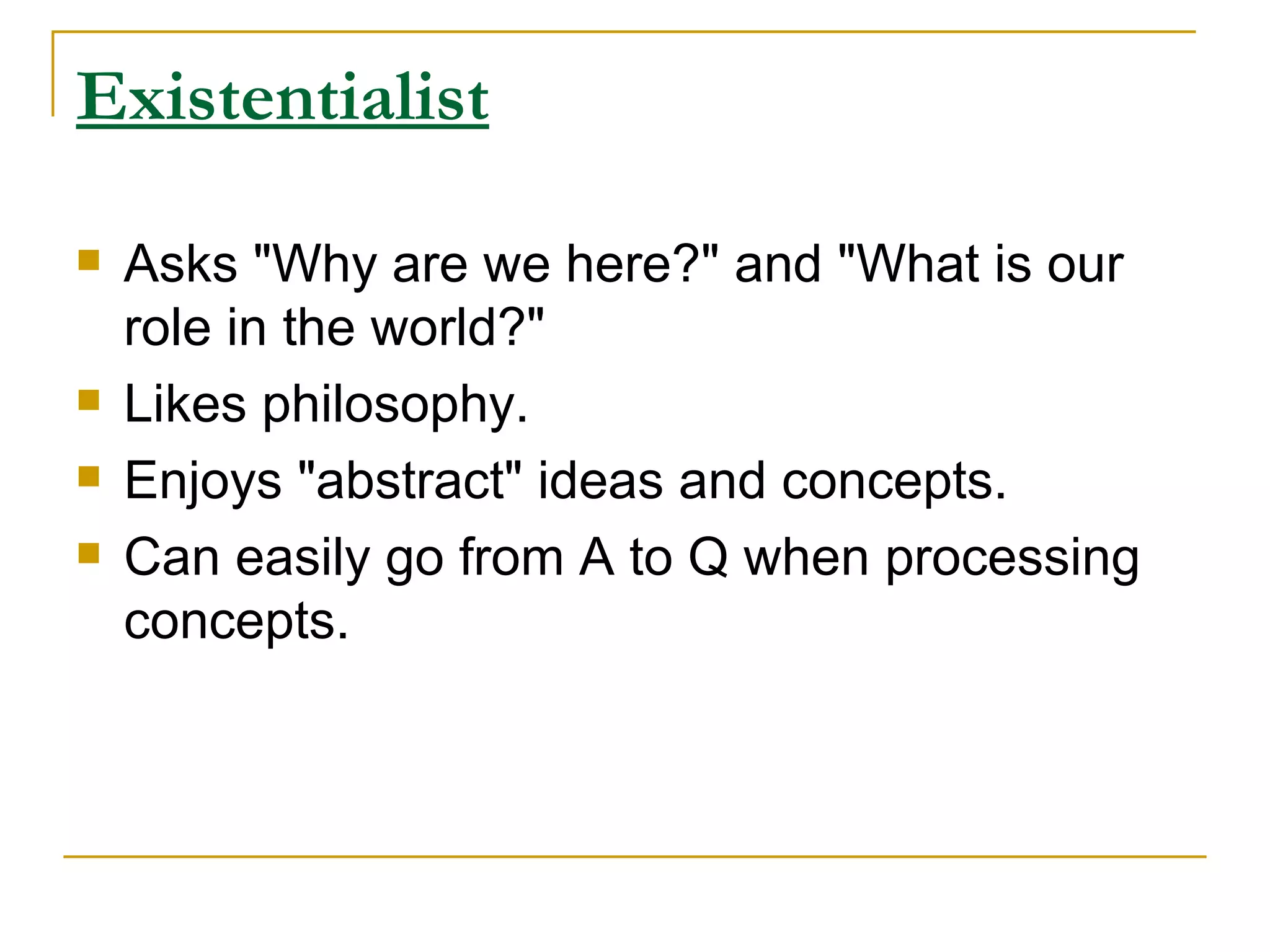Existentialist   Asks &quot;Why are we here?&quot; and &quot;What is our role in the world?&quot;  Likes philosophy.  Enjoys &quot;abstract&quot; ideas and concepts.  Can easily go from A to Q when processing concepts.  