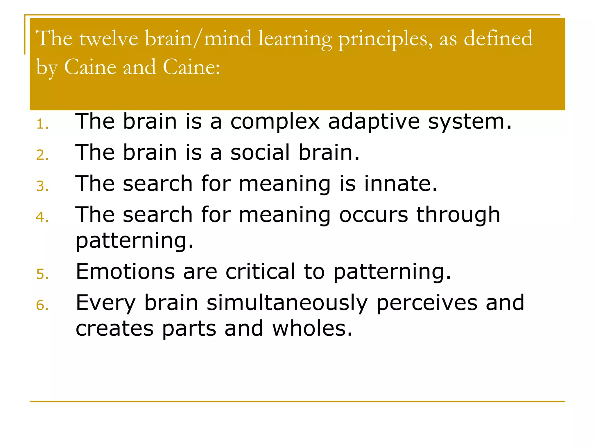 The twelve brain/mind learning principles, as defined by Caine and Caine:  The brain is a complex adaptive system.  The brain is a social brain.  The search for meaning is innate.  The search for meaning occurs through patterning.  Emotions are critical to patterning. Every brain simultaneously perceives and creates parts and wholes.  