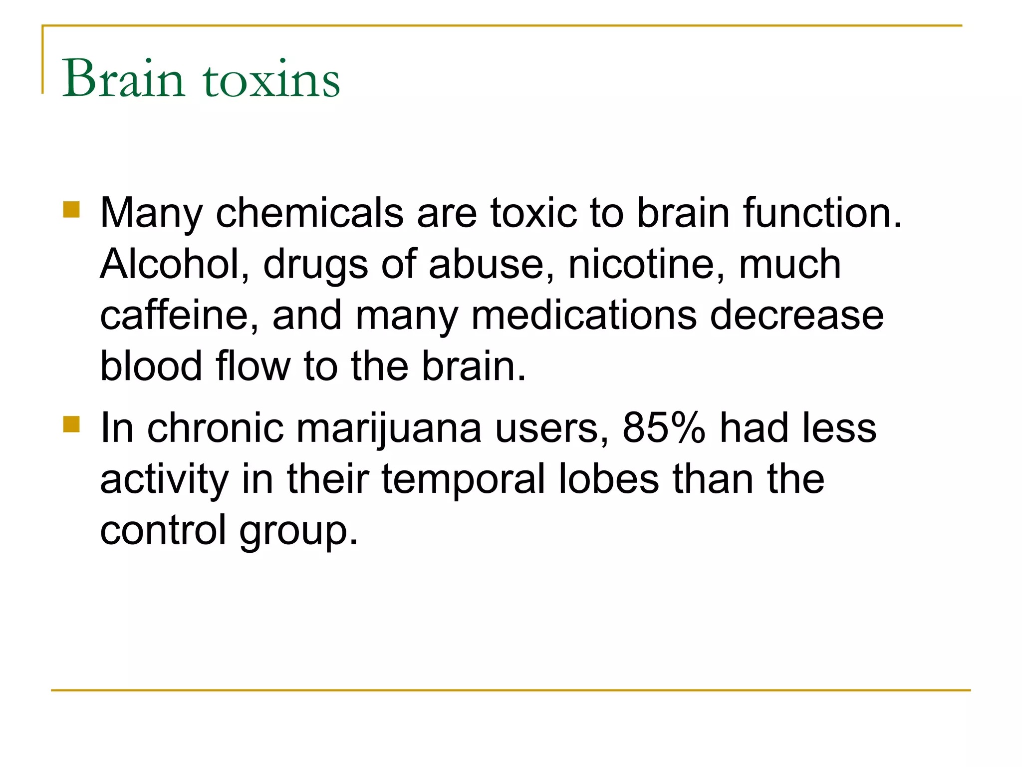Brain toxins Many chemicals are toxic to brain function. Alcohol, drugs of abuse, nicotine, much caffeine, and many medications decrease blood flow to the brain.  In chronic marijuana users, 85% had less activity in their temporal lobes than the control group.  