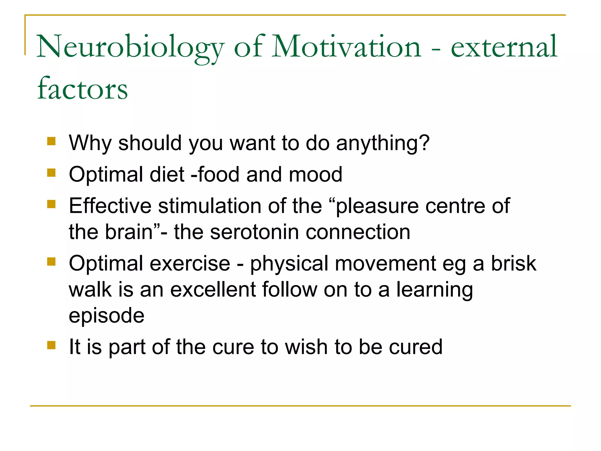 Neurobiology of Motivation - external factors Why should you want to do anything? Optimal diet -food and mood Effective stimulation of the “pleasure centre of the brain”- the serotonin connection Optimal exercise - physical movement eg a brisk walk is an excellent follow on to a learning episode It is part of the cure to wish to be cured 