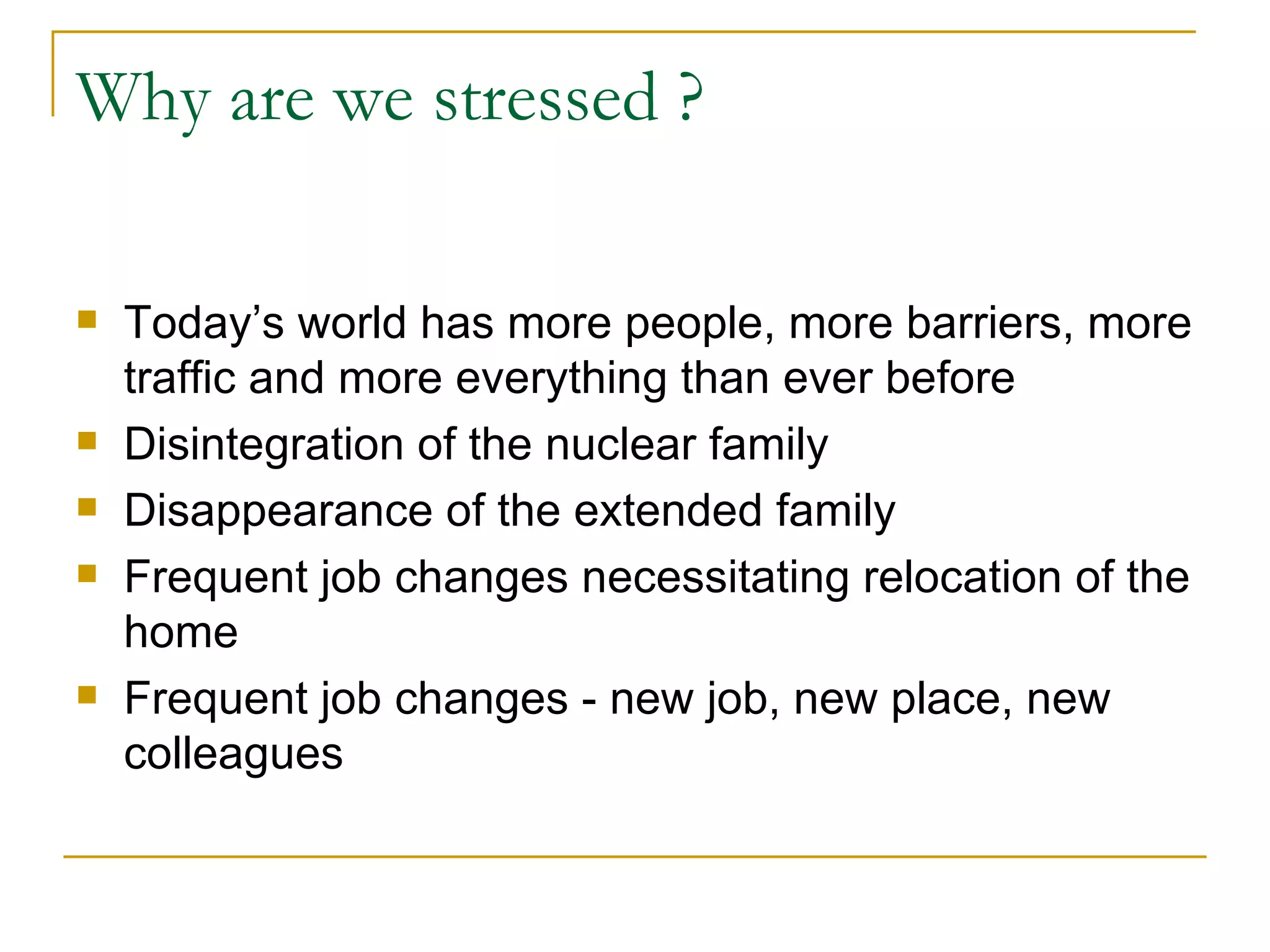 Why are we stressed ? Today’s world has more people, more barriers, more traffic and more everything than ever before Disintegration of the nuclear family Disappearance of the extended family Frequent job changes necessitating relocation of the home Frequent job changes - new job, new place, new colleagues 