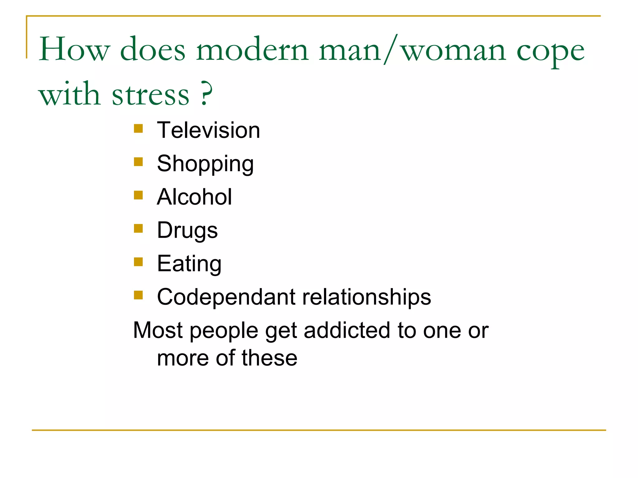 How does modern man/woman cope with stress ? Television Shopping Alcohol Drugs Eating  Codependant relationships Most people get addicted to one or more of these 