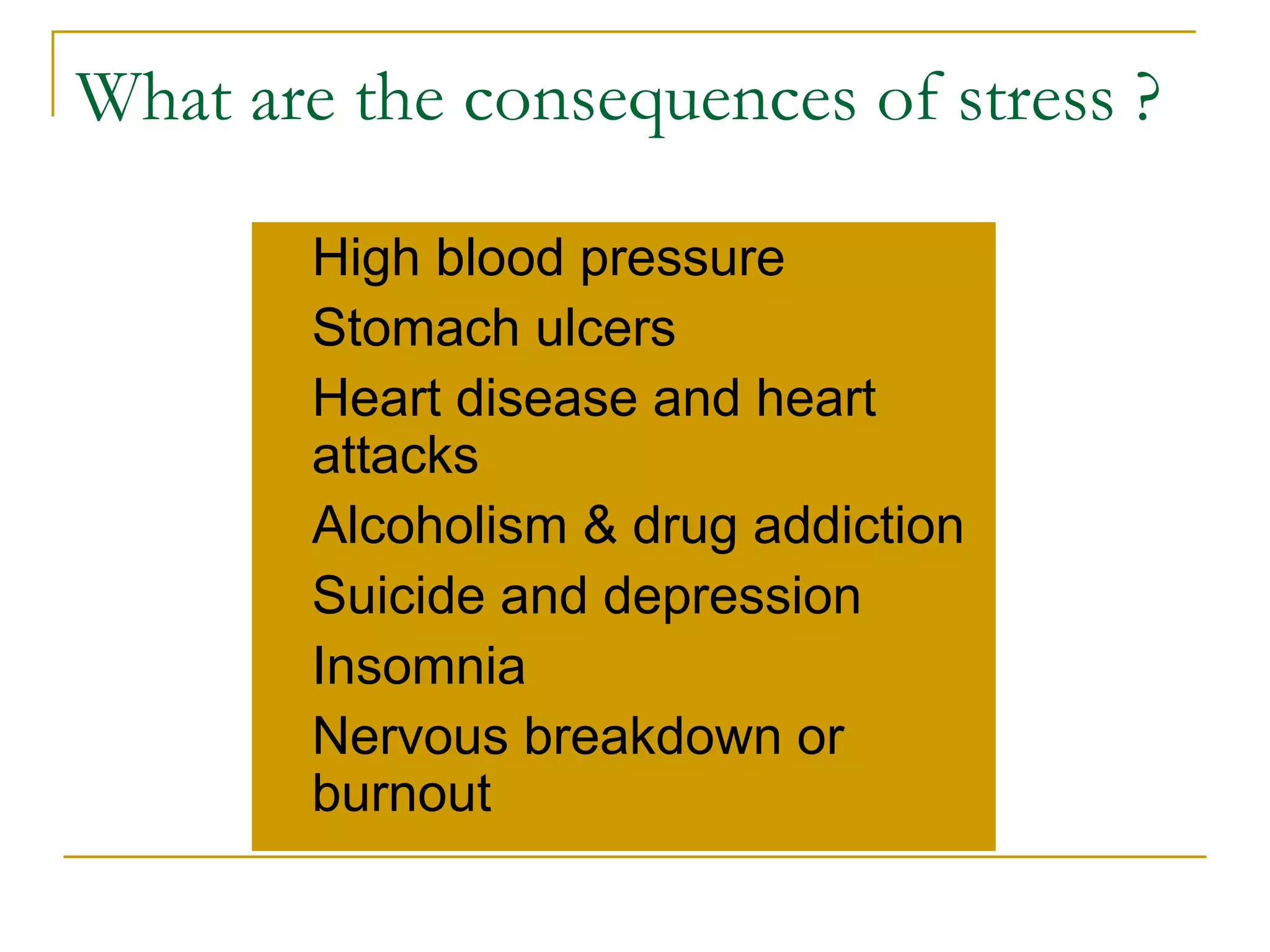What are the consequences of stress ? High blood pressure Stomach ulcers Heart disease and heart attacks Alcoholism & drug addiction Suicide and depression Insomnia Nervous breakdown or burnout 