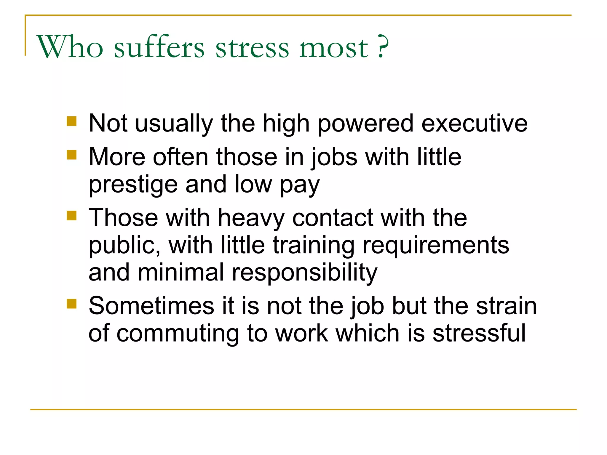 Who suffers stress most ? Not usually the high powered executive More often those in jobs with little prestige and low pay Those with heavy contact with the public, with little training requirements and minimal responsibility Sometimes it is not the job but the strain of commuting to work which is stressful 