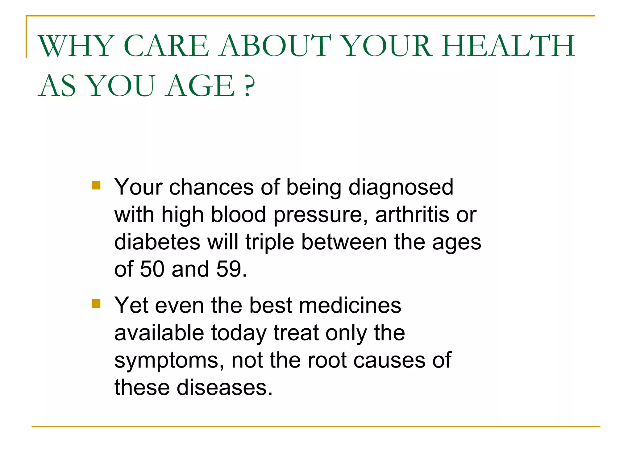 WHY CARE ABOUT YOUR HEALTH AS YOU AGE ? Your chances of being diagnosed with high blood pressure, arthritis or diabetes will triple between the ages of 50 and 59.  Yet even the best medicines available today treat only the symptoms, not the root causes of these diseases.  