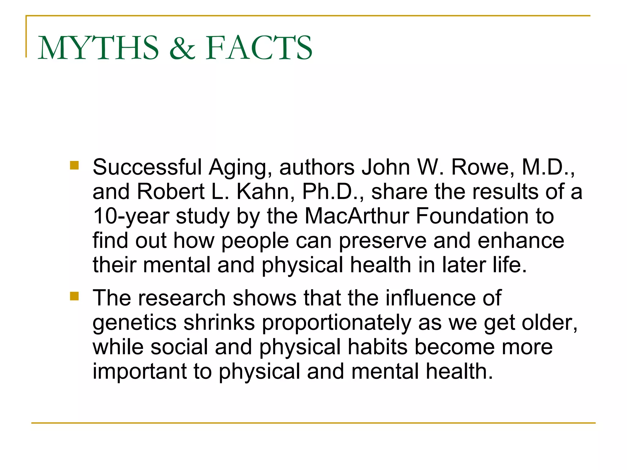 MYTHS & FACTS Successful Aging, authors John W. Rowe, M.D., and Robert L. Kahn, Ph.D., share the results of a 10-year study by the MacArthur Foundation to find out how people can preserve and enhance their mental and physical health in later life.  The research shows that the influence of genetics shrinks proportionately as we get older, while social and physical habits become more important to physical and mental health.  