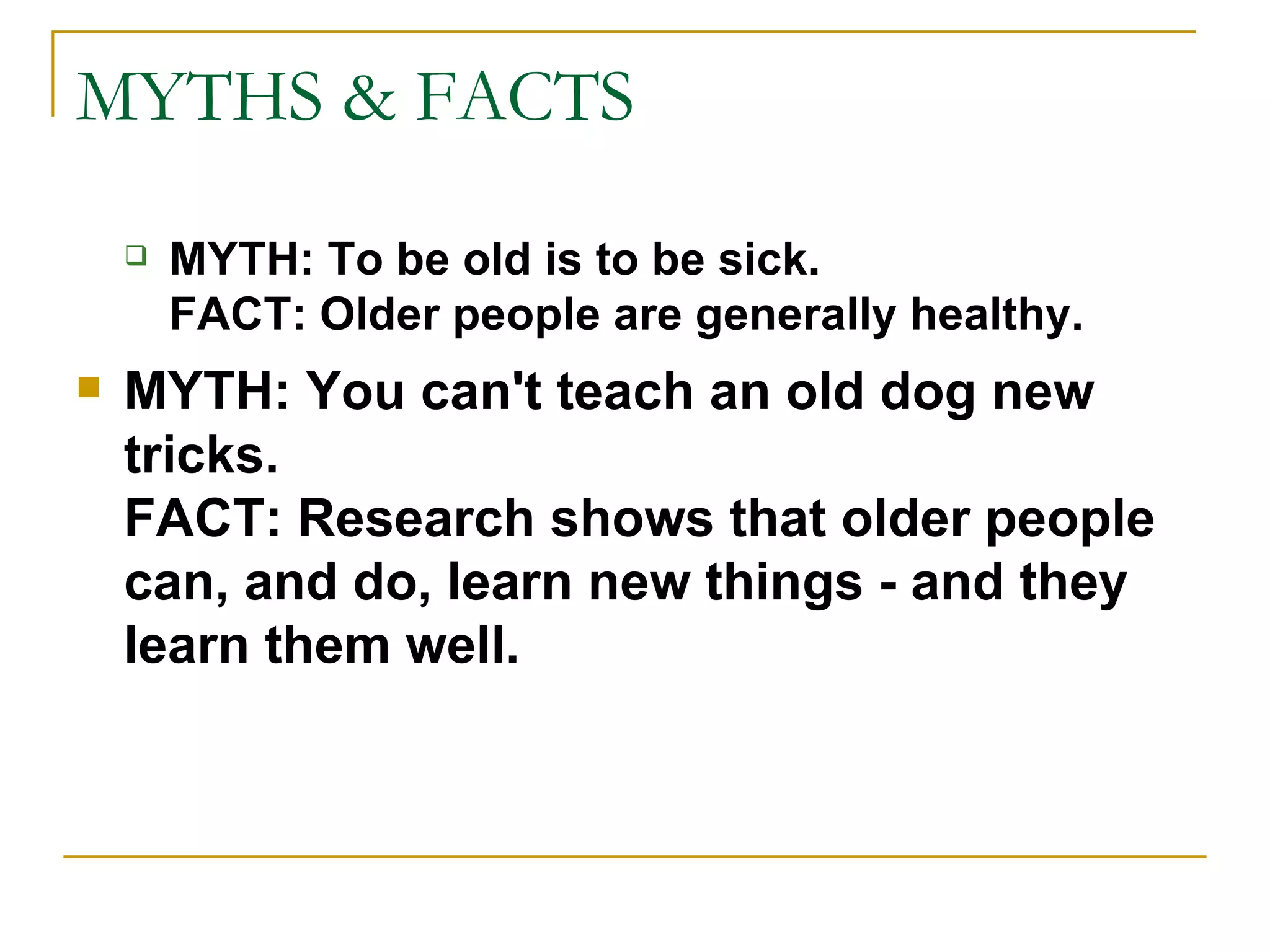 MYTHS & FACTS MYTH:   To be old is to be sick. FACT: Older people are generally healthy. MYTH: You can't teach an old dog new tricks. FACT: Research shows that older people can, and do, learn new things - and they learn them well. 