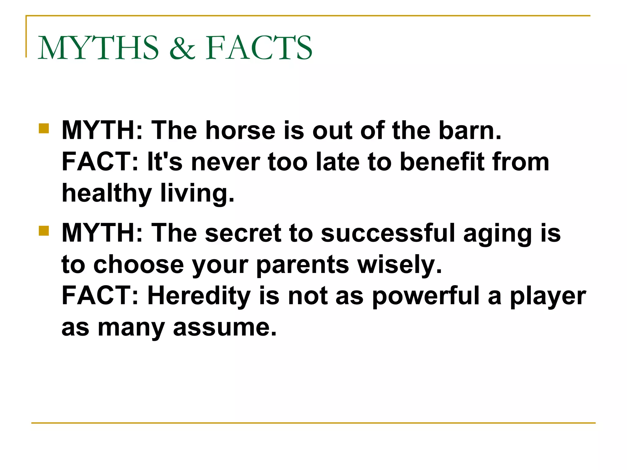 MYTHS & FACTS MYTH: The horse is out of the barn. FACT: It's never too late to benefit from healthy living.   MYTH: The secret to successful aging is to choose your parents wisely. FACT: Heredity is not as powerful a player as many assume. 