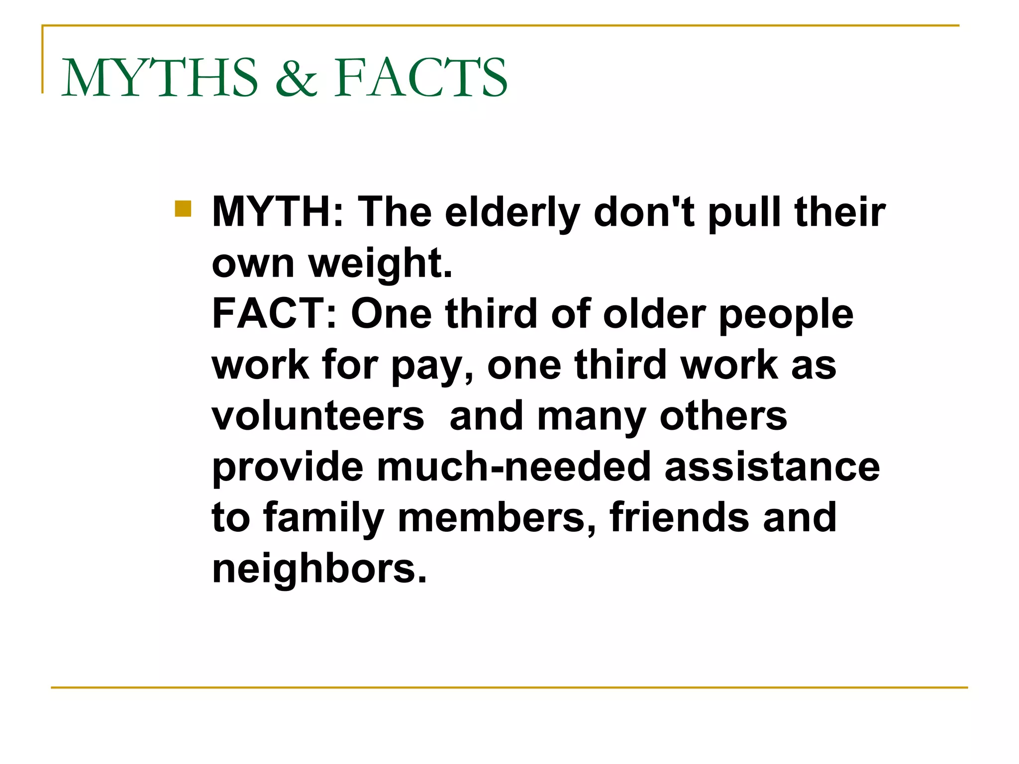 MYTHS & FACTS MYTH: The elderly don't pull their own weight. FACT: One third of older people work for pay, one third work as volunteers  and many others provide much-needed assistance to family members, friends and neighbors. 