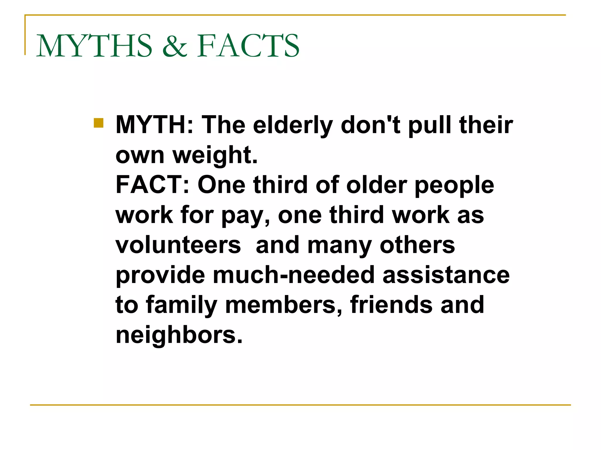 MYTHS & FACTS MYTH: The elderly don't pull their own weight. FACT: One third of older people work for pay, one third work as volunteers  and many others provide much-needed assistance to family members, friends and neighbors. 