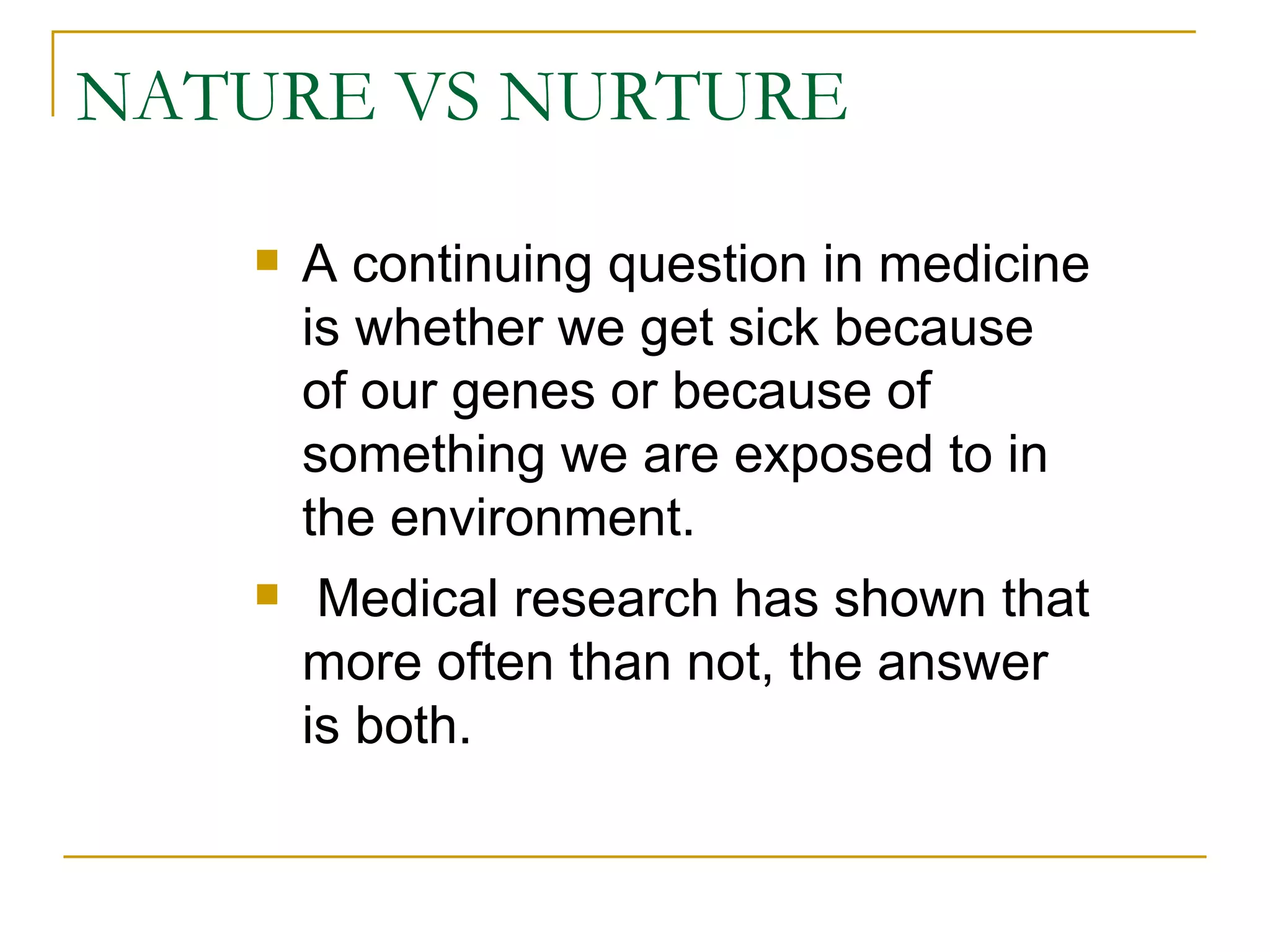 NATURE VS NURTURE A continuing question in medicine is whether we get sick because of our genes or because of something we are exposed to in the environment. Medical research has shown that more often than not, the answer is both.  