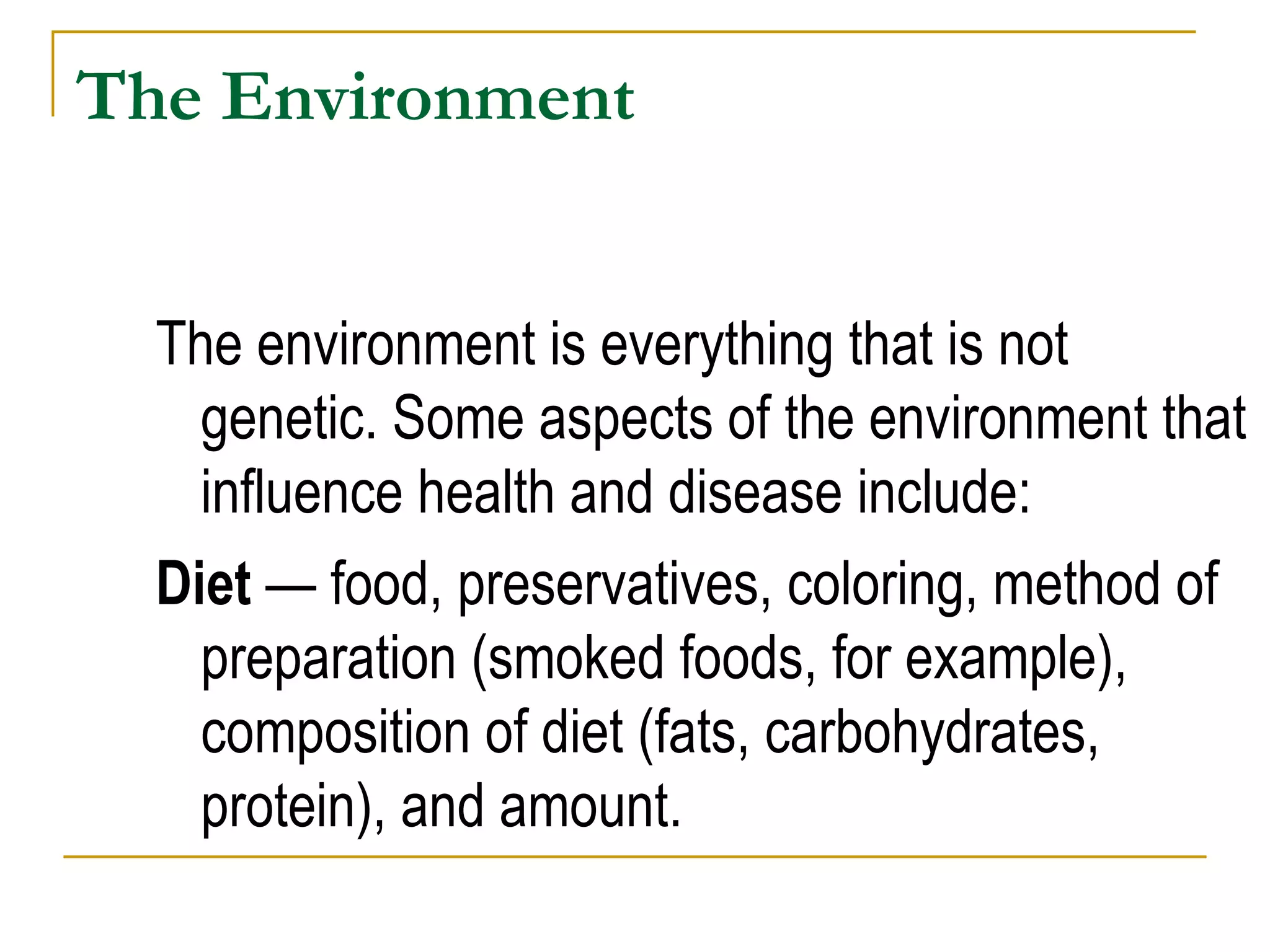 The Environment The environment is everything that is not genetic. Some aspects of the environment that influence health and disease include:  Diet  — food, preservatives, coloring, method of preparation (smoked foods, for example), composition of diet (fats, carbohydrates, protein), and amount. 