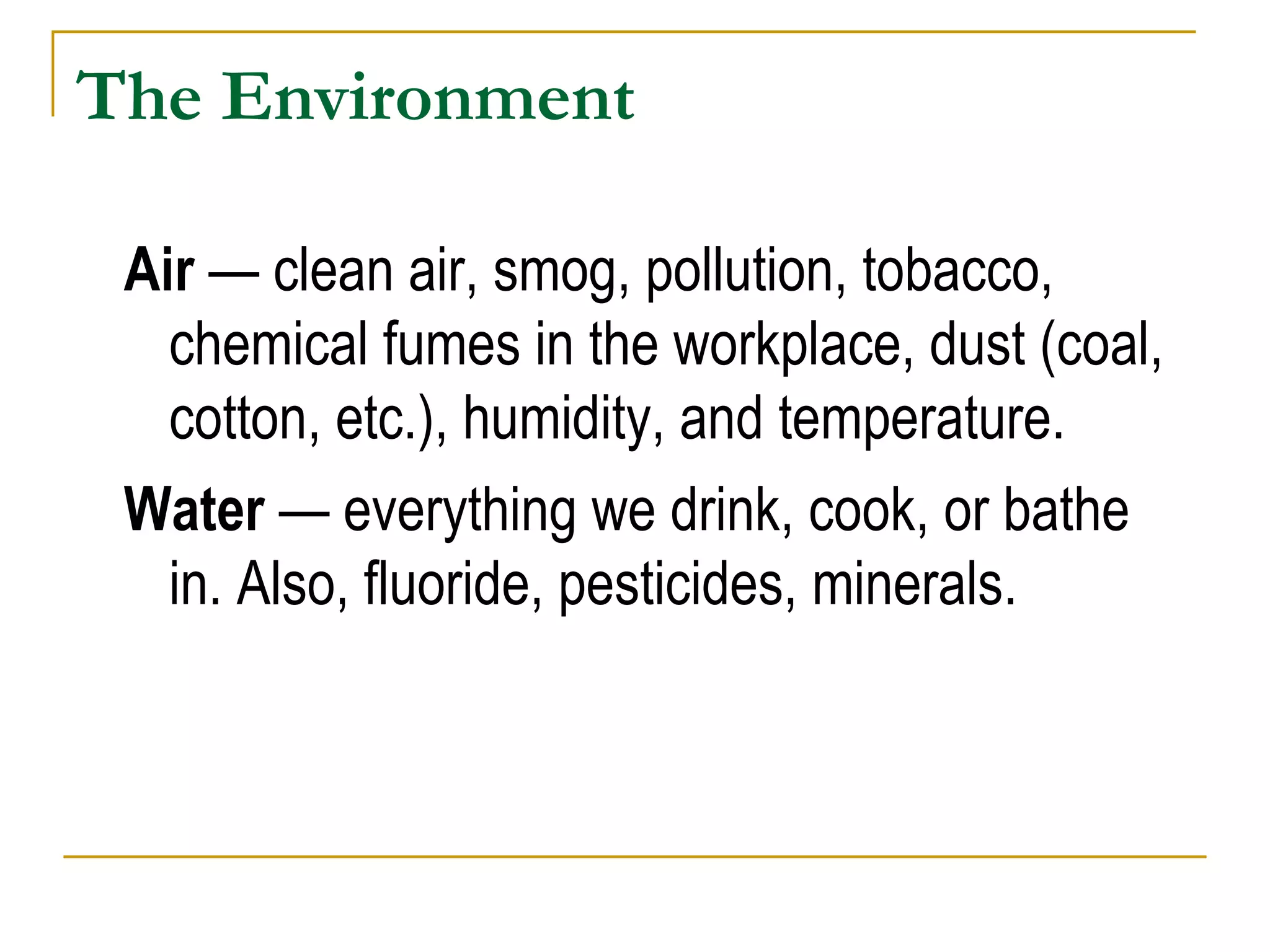 The Environment Air  — clean air, smog, pollution, tobacco, chemical fumes in the workplace, dust (coal, cotton, etc.), humidity, and temperature. Water  — everything we drink, cook, or bathe in. Also, fluoride, pesticides, minerals. 