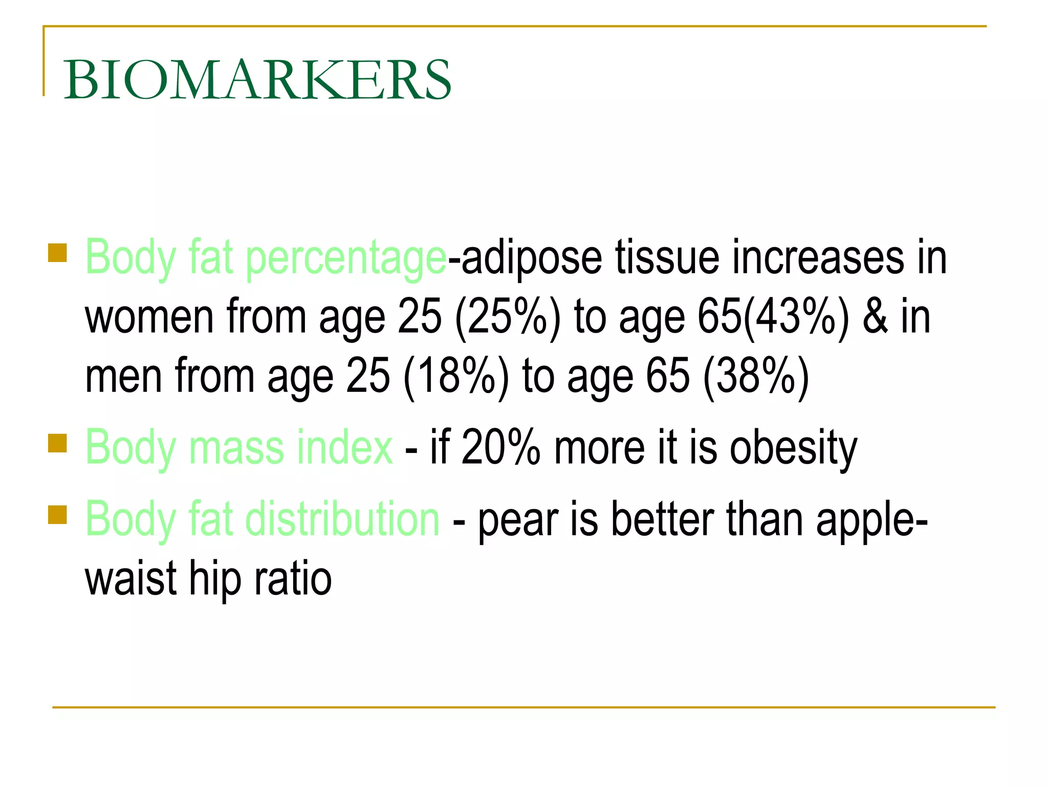BIOMARKERS Body fat percentage -adipose tissue increases in women from age 25 (25%) to age 65(43%) & in men from age 25 (18%) to age 65 (38%) Body mass index  - if 20% more it is obesity Body fat distribution  - pear is better than apple-waist hip ratio 