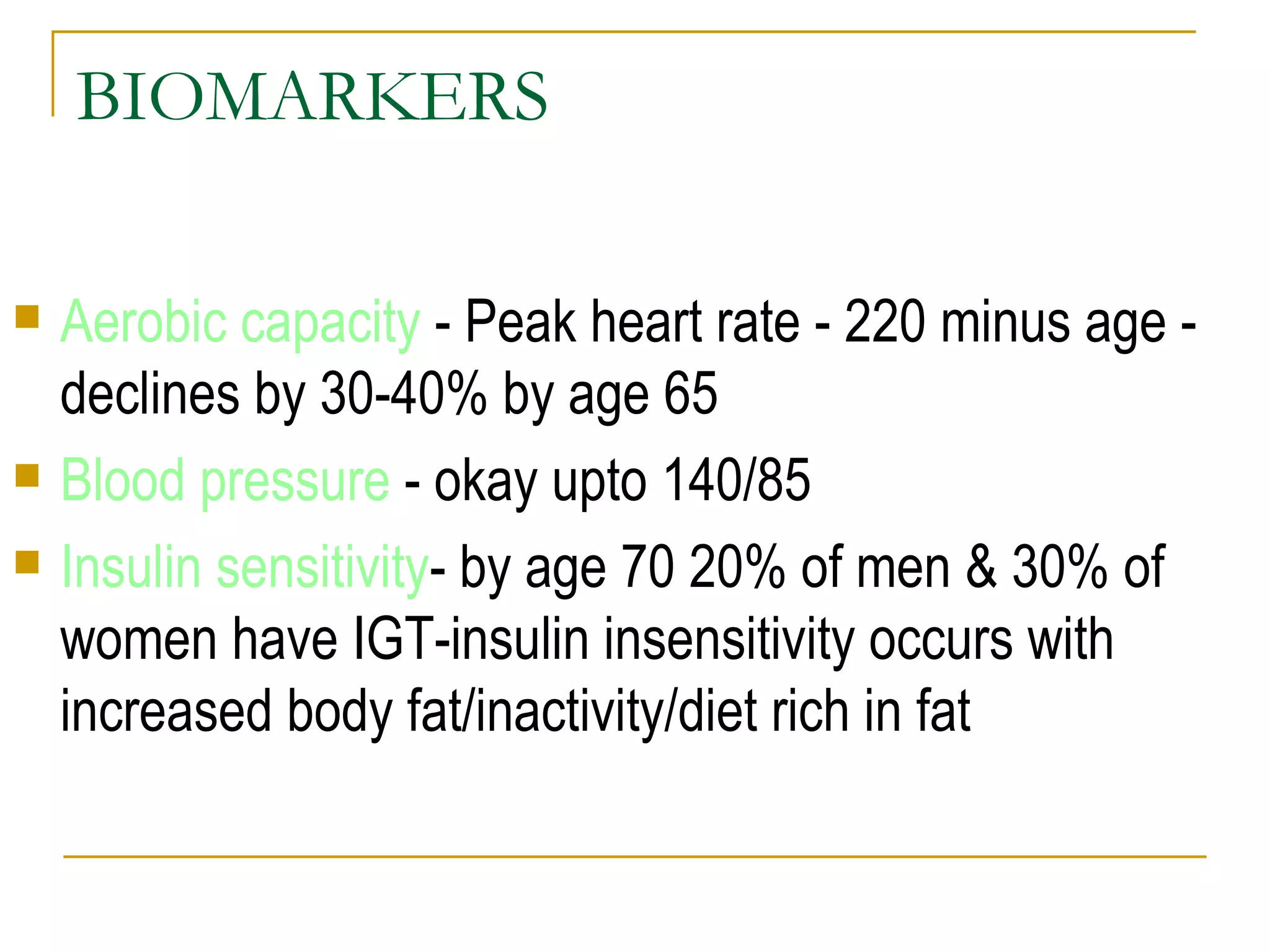 BIOMARKERS Aerobic capacity  - Peak heart rate - 220 minus age - declines by 30-40% by age 65 Blood pressure  - okay upto 140/85 Insulin sensitivity - by age 70 20% of men & 30% of women have IGT-insulin insensitivity occurs with increased body fat/inactivity/diet rich in fat 