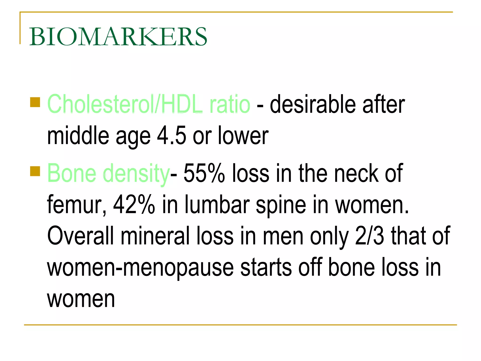 BIOMARKERS Cholesterol/HDL ratio  - desirable after middle age 4.5 or lower Bone density - 55% loss in the neck of femur, 42% in lumbar spine in women. Overall mineral loss in men only 2/3 that of women-menopause starts off bone loss in women 