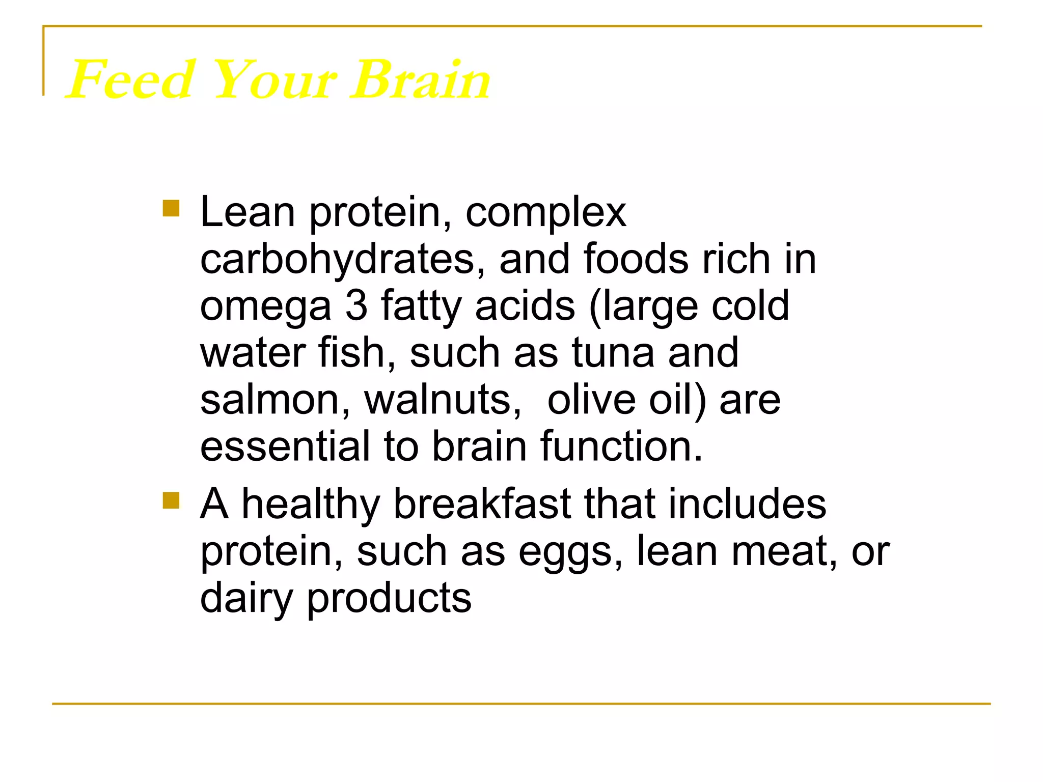 Feed Your Brain Lean protein, complex carbohydrates, and foods rich in omega 3 fatty acids (large cold water fish, such as tuna and salmon, walnuts,  olive oil) are essential to brain function. A healthy breakfast that includes protein, such as eggs, lean meat, or dairy products 