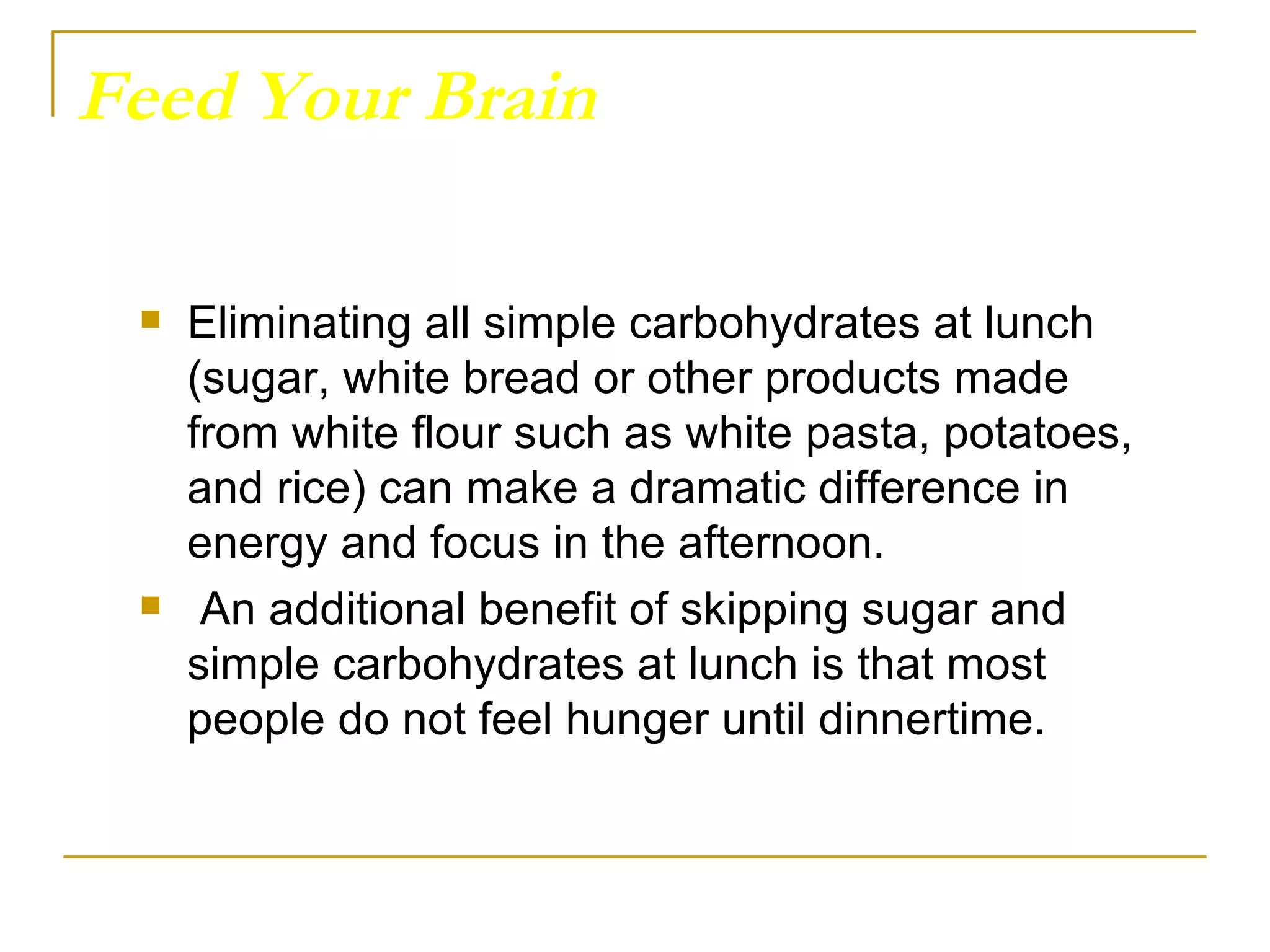 Feed Your Brain Eliminating all simple carbohydrates at lunch (sugar, white bread or other products made from white flour such as white pasta, potatoes, and rice) can make a dramatic difference in energy and focus in the afternoon. An additional benefit of skipping sugar and simple carbohydrates at lunch is that most people do not feel hunger until dinnertime.  