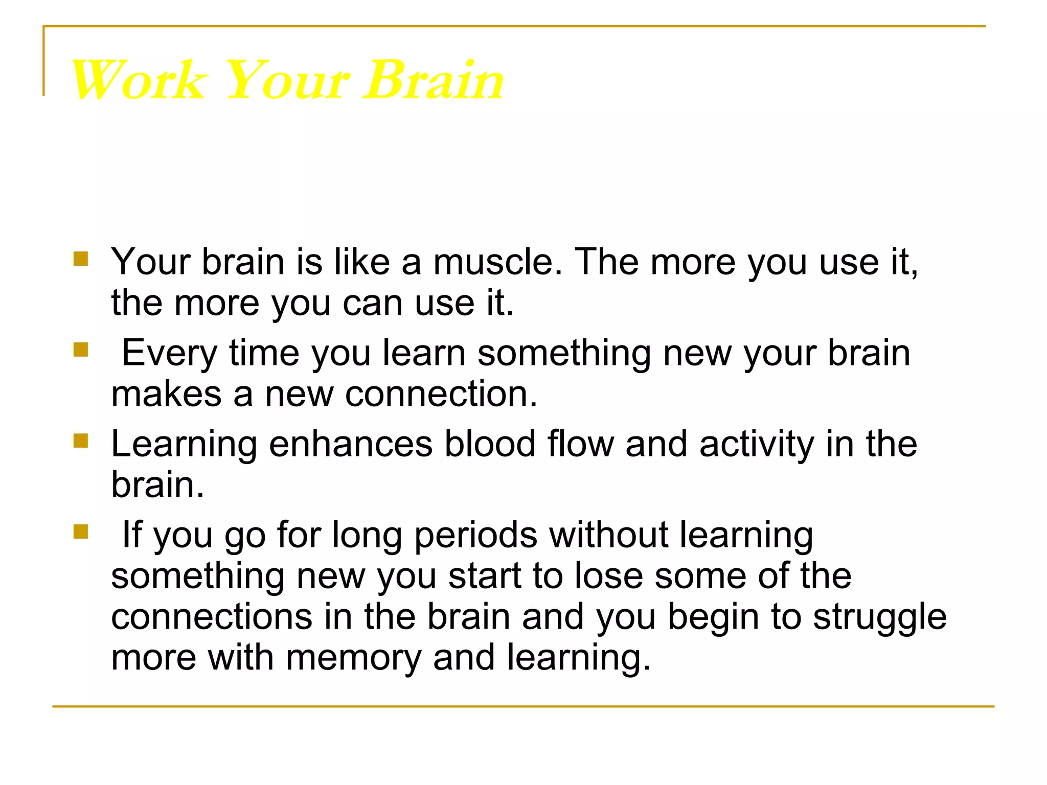 Work Your Brain Your brain is like a muscle. The more you use it, the more you can use it. Every time you learn something new your brain makes a new connection.  Learning enhances blood flow and activity in the brain. If you go for long periods without learning something new you start to lose some of the connections in the brain and you begin to struggle more with memory and learning.  