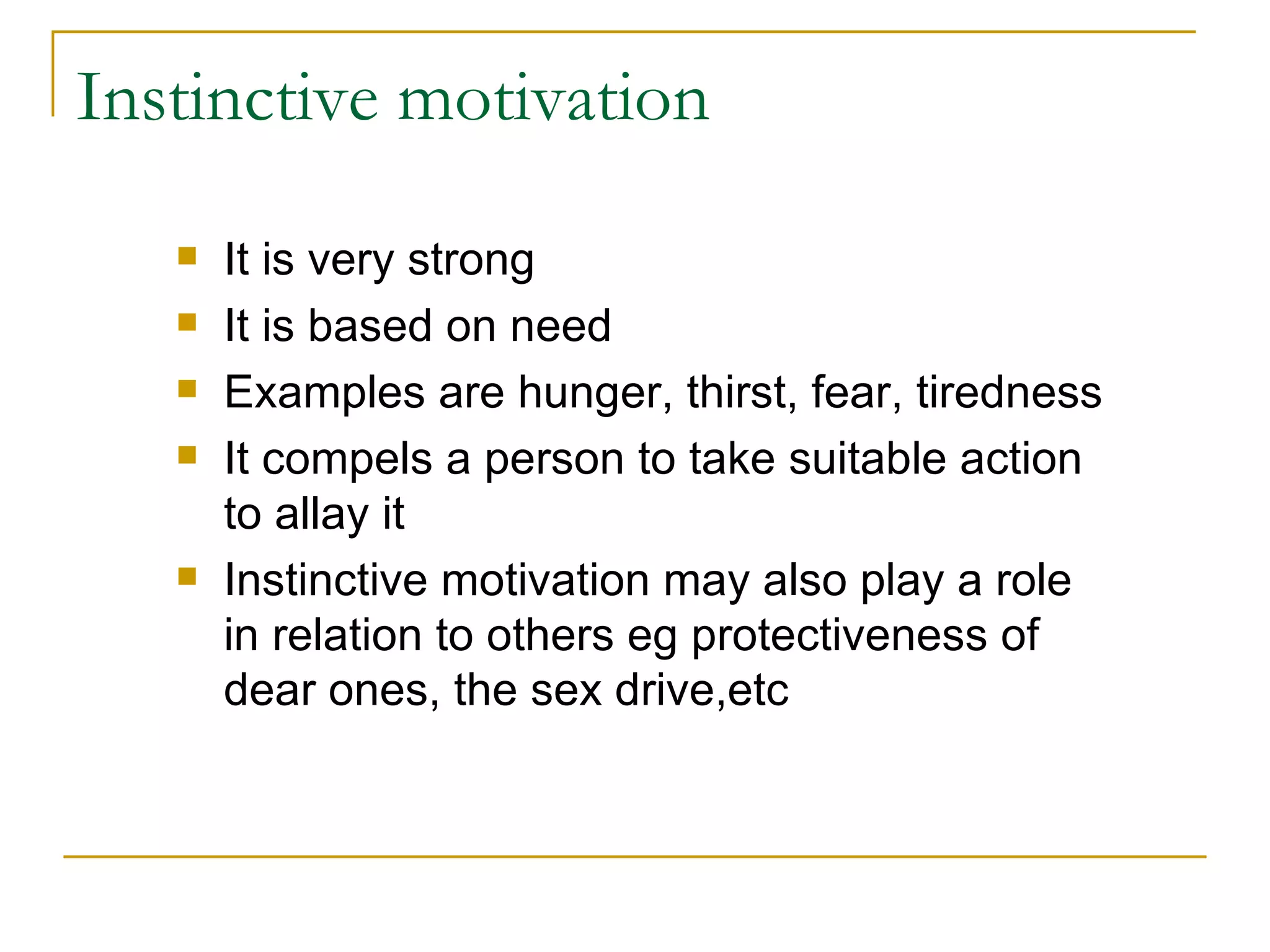 Instinctive motivation It is very strong It is based on need Examples are hunger, thirst, fear, tiredness It compels a person to take suitable action to allay it Instinctive motivation may also play a role in relation to others eg protectiveness of dear ones, the sex drive,etc 