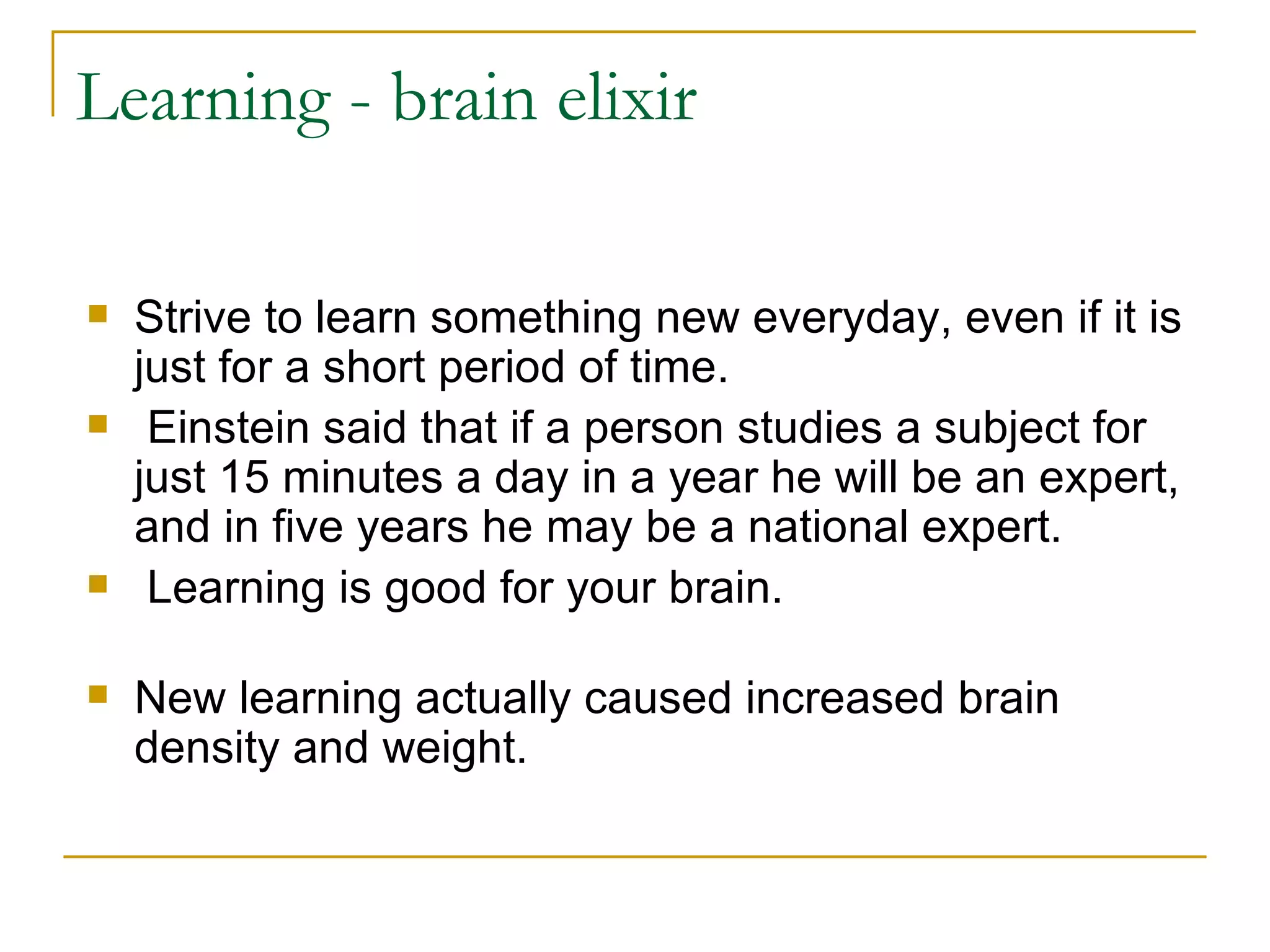 Learning - brain elixir Strive to learn something new everyday, even if it is just for a short period of time. Einstein said that if a person studies a subject for just 15 minutes a day in a year he will be an expert, and in five years he may be a national expert. Learning is good for your brain.  New learning actually caused increased brain density and weight.  