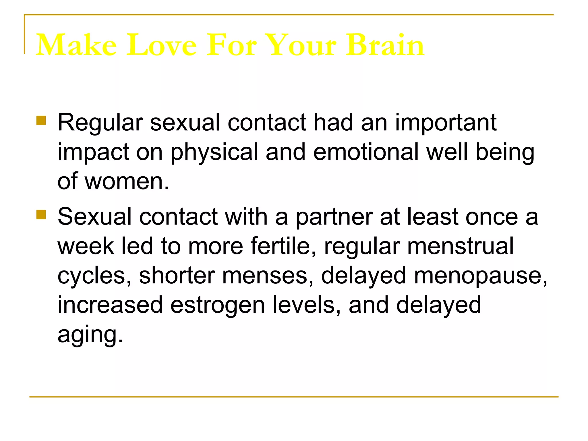 Make Love For Your Brain Regular sexual contact had an important impact on physical and emotional well being of women.  Sexual contact with a partner at least once a week led to more fertile, regular menstrual cycles, shorter menses, delayed menopause, increased estrogen levels, and delayed aging.  