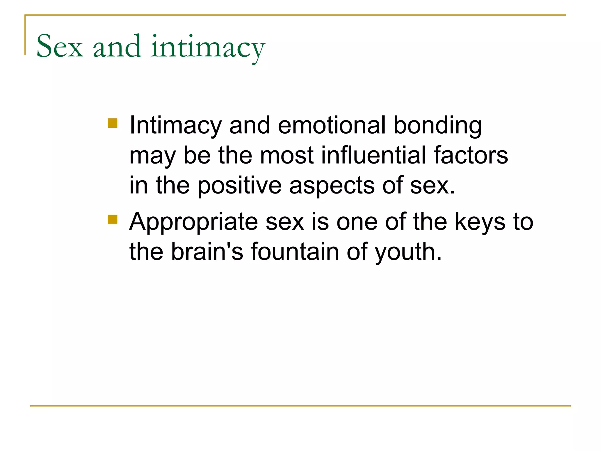 Sex and intimacy Intimacy and emotional bonding may be the most influential factors in the positive aspects of sex. Appropriate sex is one of the keys to the brain's fountain of youth.  