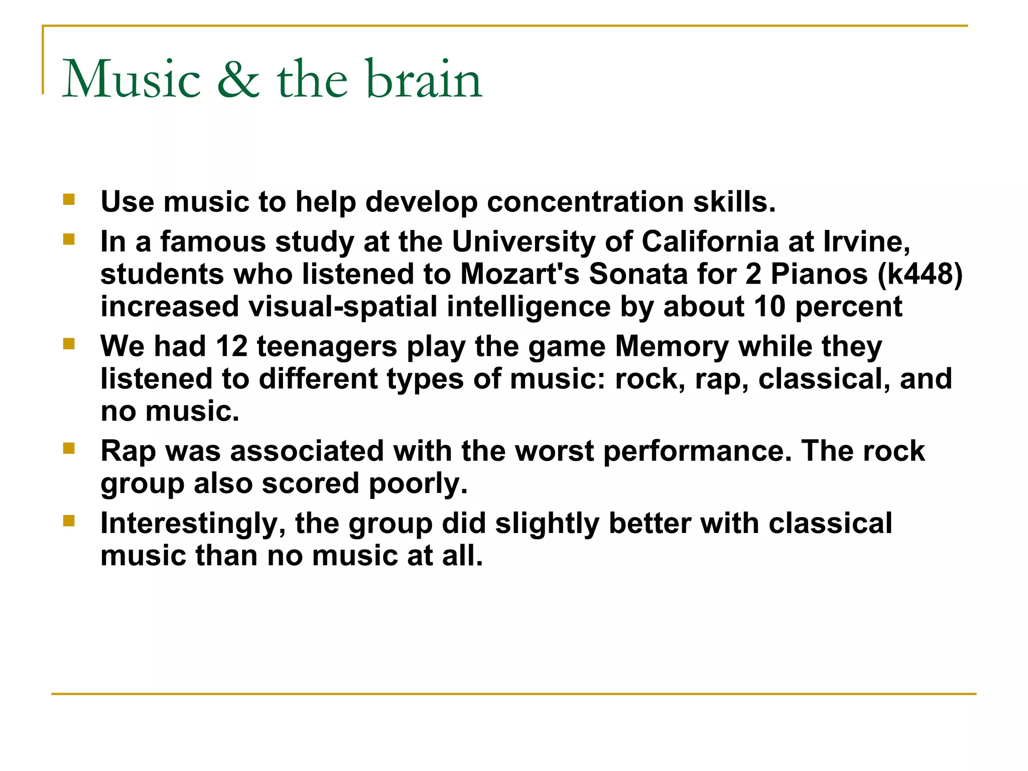 Music & the brain Use music to help develop concentration skills.  In a famous study at the University of California at Irvine, students who listened to Mozart's Sonata for 2 Pianos (k448) increased visual-spatial intelligence by about 10 percent We had 12 teenagers play the game Memory while they listened to different types of music: rock, rap, classical, and no music. Rap was associated with the worst performance. The rock group also scored poorly.  Interestingly, the group did slightly better with classical music than no music at all.  
