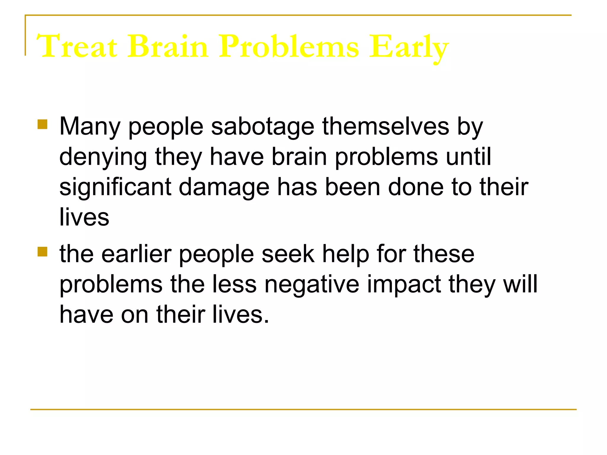 Treat Brain Problems Early Many people sabotage themselves by denying they have brain problems until significant damage has been done to their lives the earlier people seek help for these problems the less negative impact they will have on their lives.  