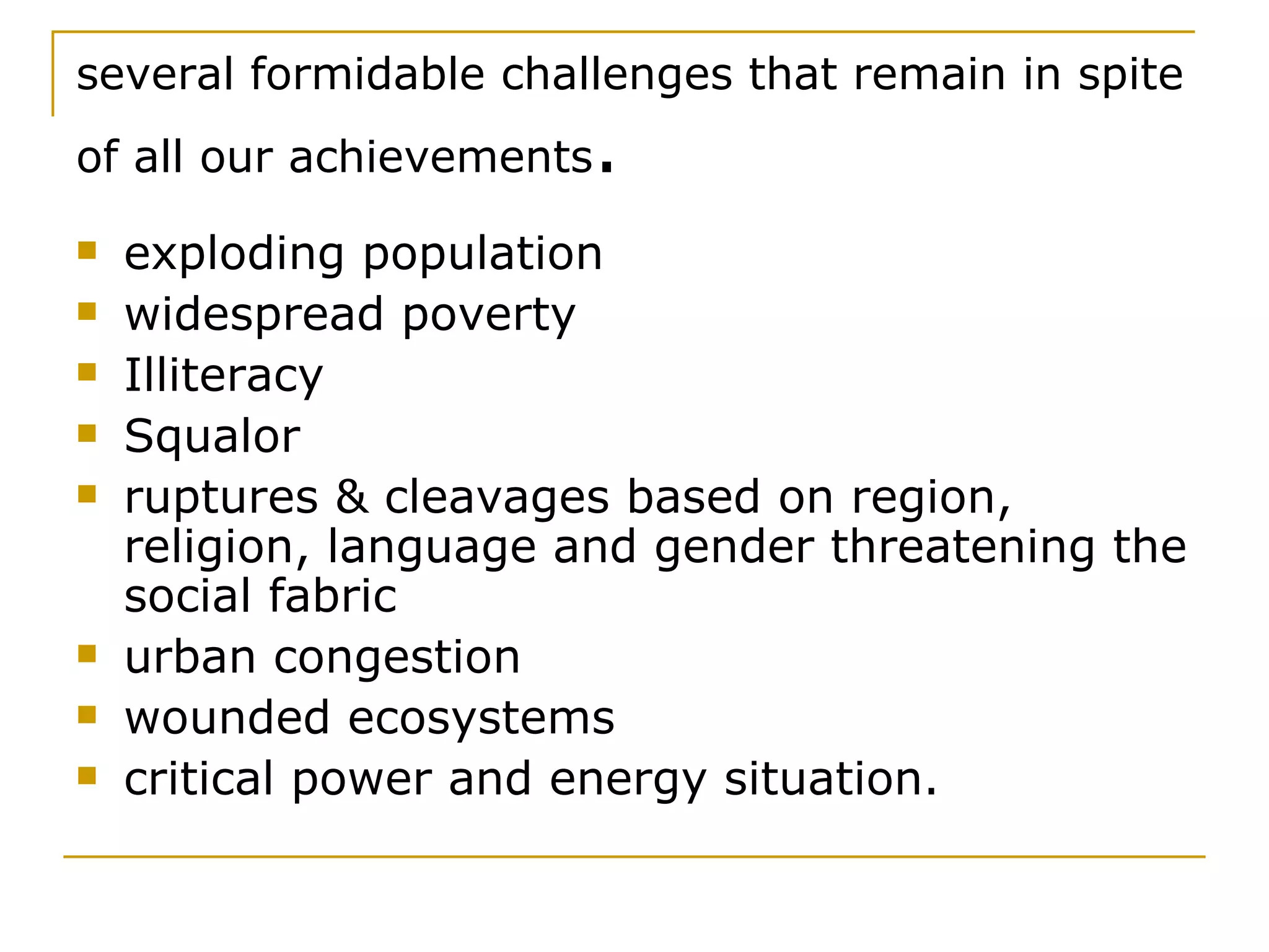 several formidable challenges that remain in spite of all our achievements . exploding population widespread poverty Illiteracy Squalor ruptures & cleavages based on region, religion, language and gender threatening the social fabric urban congestion wounded ecosystems  critical power and energy situation.   