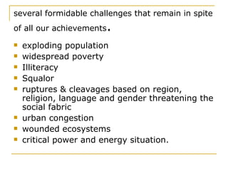 several formidable challenges that remain in spite of all our achievements . exploding population widespread poverty Illiteracy Squalor ruptures & cleavages based on region, religion, language and gender threatening the social fabric urban congestion wounded ecosystems  critical power and energy situation.   