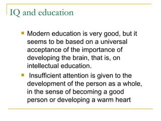 IQ and education Modern education is very good, but it seems to be based on a universal acceptance of the importance of developing the brain, that is, on intellectual education. Insufficient attention is given to the development of the person as a whole, in the sense of becoming a good person or developing a warm heart 