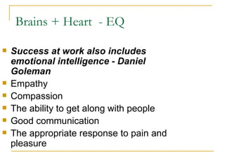 Brains + Heart  - EQ  Success at work also includes emotional intelligence - Daniel Goleman Empathy Compassion The ability to get along with people Good communication The appropriate response to pain and pleasure 