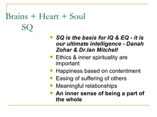 Brains + Heart + Soul    SQ SQ is the basis for IQ & EQ - it is our ultimate intelligence - Danah Zohar & Dr.Ian Mitchell Ethics & inner spirituality are important Happiness based on contentment Easing of suffering of others Meaningful relationships An inner sense of being a part of the whole 