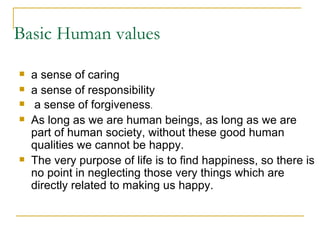Basic Human values a sense of caring a sense of responsibility a sense of forgiveness . As long as we are human beings, as long as we are part of human society, without these good human qualities we cannot be happy.  The very purpose of life is to find happiness, so there is no point in neglecting those very things which are directly related to making us happy. 