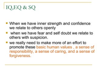 IQ,EQ & SQ When we have inner strength and confidence we relate to others openly when we have fear and self doubt we relate to others with suspicion. we really need to make more of an effort to promote these  basic human values , a sense of responsibility, a sense of caring, and a sense of forgiveness. 
