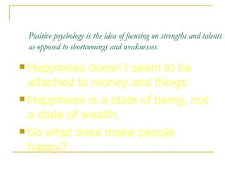 Positive psychology is the idea of focusing on strengths and talents as opposed to shortcomings and weaknesses.   Happiness doesn’t seem to be attached to money and things Happiness is a state of being, not a state of wealth.  So what does make people happy?  