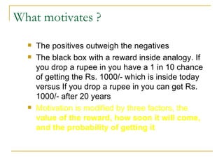 What motivates ? The positives outweigh the negatives The black box with a reward inside analogy. If you drop a rupee in you have a 1 in 10 chance of getting the Rs. 1000/- which is inside today versus If you drop a rupee in you can get Rs. 1000/- after 20 years Motivation is modified by three factors, the  value of the reward, how soon it will come, and the probability of getting it 