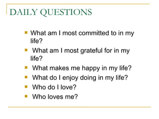 DAILY QUESTIONS What am I most committed to in my life? What am I most grateful for in my life? What makes me happy in my life? What do I enjoy doing in my life? Who do I love? Who loves me? 
