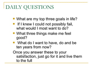 DAILY QUESTIONS What are my top three goals in life? If I knew I could not possibly fail,  what would I most want to do? What three things make me feel good? What do I want to have, do and be  ten years from now? Once you answer these to your satisfaction, just go for it and live them to the full 