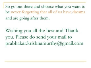So go out there and choose what you want to be  never forgetting that all of us have dreams  and are going after them . Wishing you all the best and Thank you. Please do send your mail to  [email_address] 